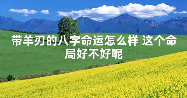 带羊刃的八字命运怎么样 这个命局好不好呢